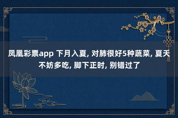 凤凰彩票app 下月入夏， 对肺很好5种蔬菜， 夏天不妨多吃， 脚下正时， 别错过了