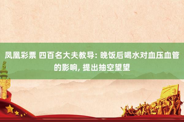 凤凰彩票 四百名大夫教导: 晚饭后喝水对血压血管的影响， 提出抽空望望