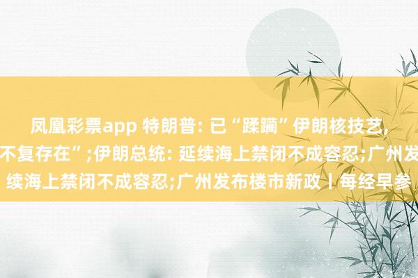 凤凰彩票app 特朗普: 已“蹂躏”伊朗核技艺， 伊朗舟师和空军“险些不复存在”;伊朗总统: 延续海上禁闭不成容忍;广州发布楼市新政丨每经早参