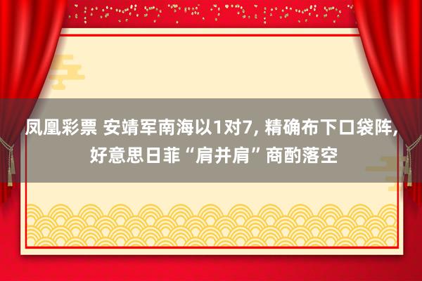 凤凰彩票 安靖军南海以1对7， 精确布下口袋阵， 好意思日菲“肩并肩”商酌落空