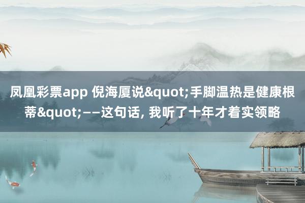 凤凰彩票app 倪海厦说"手脚温热是健康根蒂"——这句话， 我听了十年才着实领略