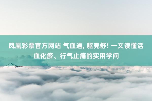 凤凰彩票官方网站 气血通， 躯壳舒! 一文读懂活血化瘀、行气止痛的实用学问
