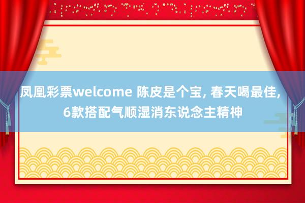 凤凰彩票welcome 陈皮是个宝， 春天喝最佳， 6款搭配气顺湿消东说念主精神