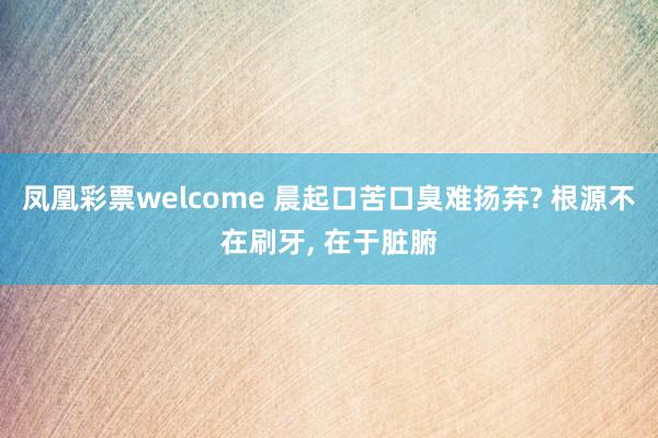 凤凰彩票welcome 晨起口苦口臭难扬弃? 根源不在刷牙， 在于脏腑