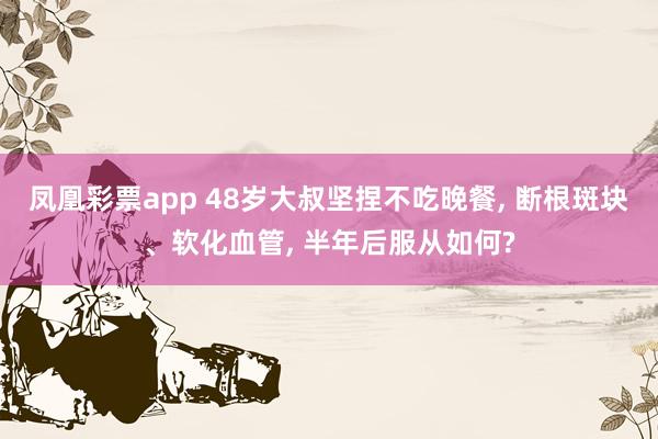 凤凰彩票app 48岁大叔坚捏不吃晚餐， 断根斑块、软化血管， 半年后服从如何?