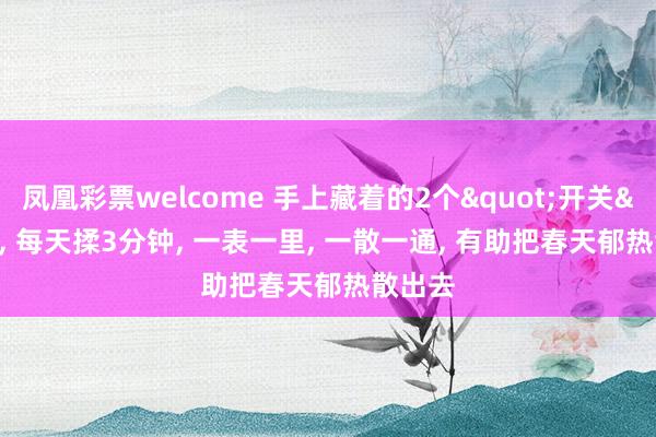 凤凰彩票welcome 手上藏着的2个"开关"， 每天揉3分钟， 一表一里， 一散一通， 有助把春天郁热散出去