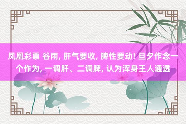 凤凰彩票 谷雨， 肝气要收， 脾性要动! 旦夕作念一个作为， 一调肝、二调脾， 认为浑身王人通透