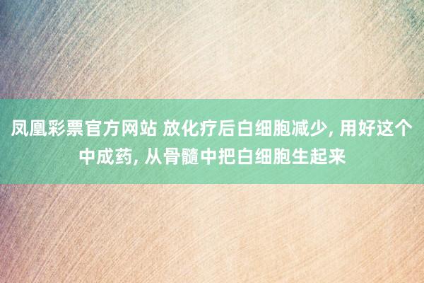 凤凰彩票官方网站 放化疗后白细胞减少， 用好这个中成药， 从骨髓中把白细胞生起来