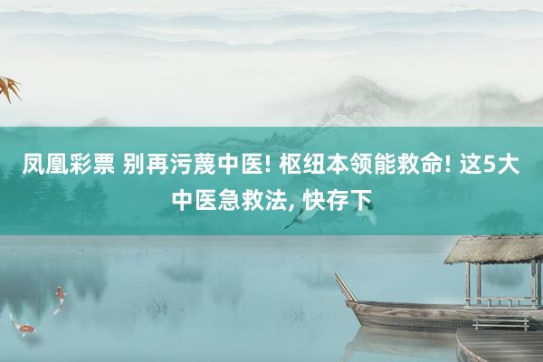 凤凰彩票 别再污蔑中医! 枢纽本领能救命! 这5大中医急救法， 快存下