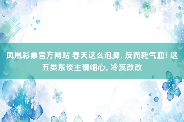 凤凰彩票官方网站 春天这么泡脚， 反而耗气血! 这五类东谈主请细心， 冷漠改改