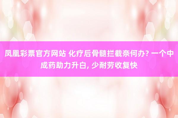 凤凰彩票官方网站 化疗后骨髓拦截奈何办? 一个中成药助力升白， 少耐劳收复快
