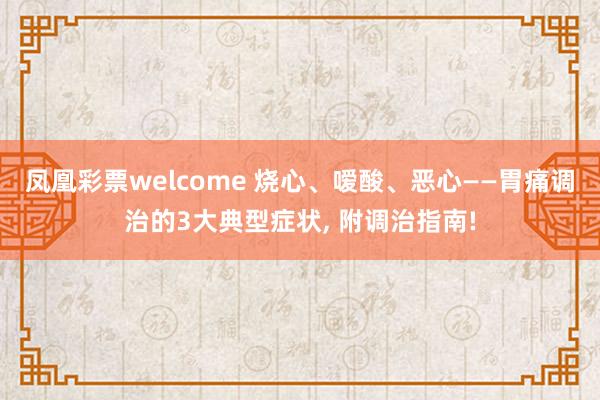 凤凰彩票welcome 烧心、嗳酸、恶心——胃痛调治的3大典型症状， 附调治指南!
