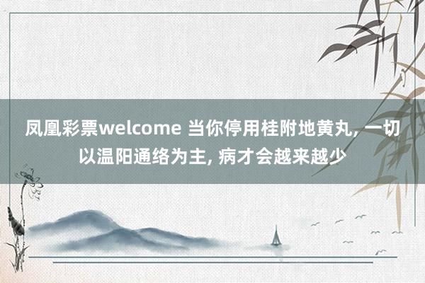 凤凰彩票welcome 当你停用桂附地黄丸， 一切以温阳通络为主， 病才会越来越少