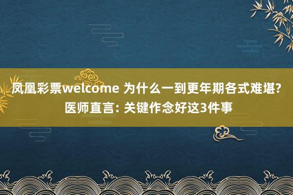 凤凰彩票welcome 为什么一到更年期各式难堪? 医师直言: 关键作念好这3件事