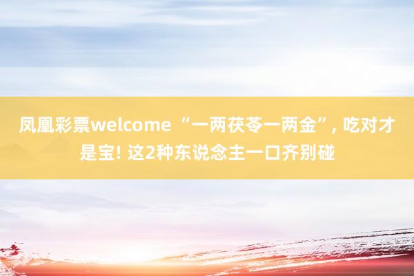 凤凰彩票welcome “一两茯苓一两金”， 吃对才是宝! 这2种东说念主一口齐别碰