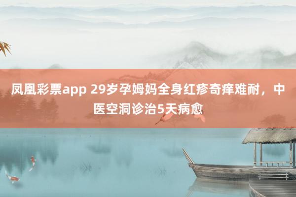 凤凰彩票app 29岁孕姆妈全身红疹奇痒难耐，中医空洞诊治5天病愈