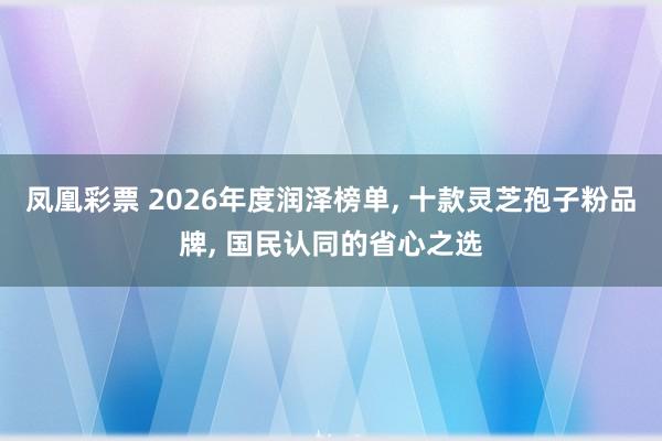 凤凰彩票 2026年度润泽榜单， 十款灵芝孢子粉品牌， 国民认同的省心之选