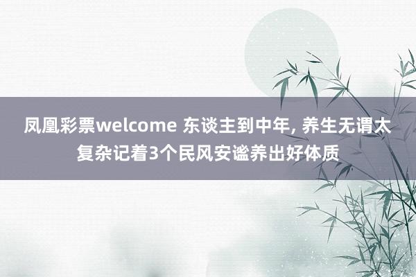 凤凰彩票welcome 东谈主到中年， 养生无谓太复杂记着3个民风安谧养出好体质