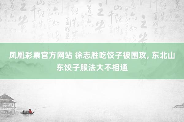 凤凰彩票官方网站 徐志胜吃饺子被围攻， 东北山东饺子服法大不相通