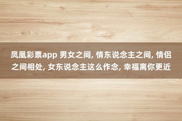 凤凰彩票app 男女之间， 情东说念主之间， 情侣之间相处， 女东说念主这么作念， 幸福离你更近