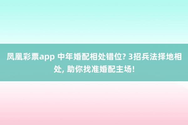 凤凰彩票app 中年婚配相处错位? 3招兵法择地相处， 助你找准婚配主场!