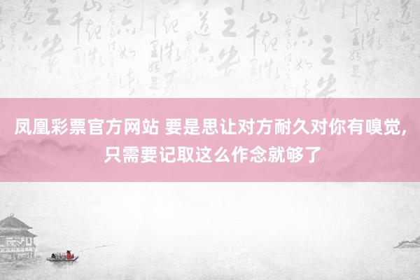 凤凰彩票官方网站 要是思让对方耐久对你有嗅觉， 只需要记取这么作念就够了