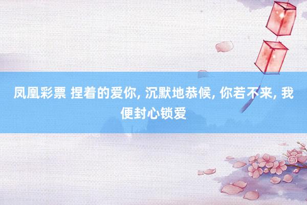 凤凰彩票 捏着的爱你， 沉默地恭候， 你若不来， 我便封心锁爱
