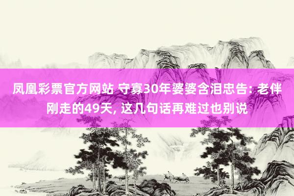 凤凰彩票官方网站 守寡30年婆婆含泪忠告: 老伴刚走的49天， 这几句话再难过也别说