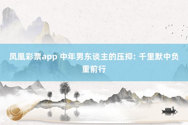 凤凰彩票app 中年男东谈主的压抑: 千里默中负重前行