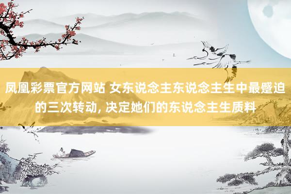 凤凰彩票官方网站 女东说念主东说念主生中最蹙迫的三次转动， 决定她们的东说念主生质料