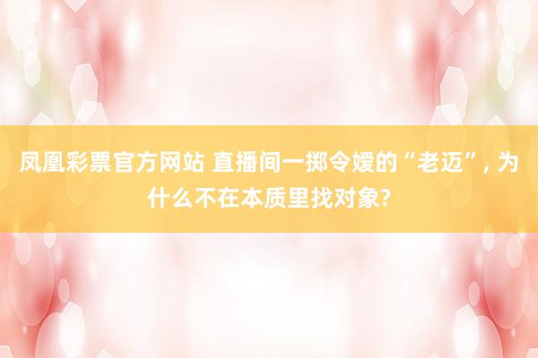 凤凰彩票官方网站 直播间一掷令嫒的“老迈”， 为什么不在本质里找对象?
