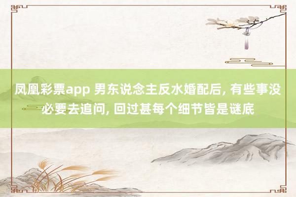 凤凰彩票app 男东说念主反水婚配后， 有些事没必要去追问， 回过甚每个细节皆是谜底