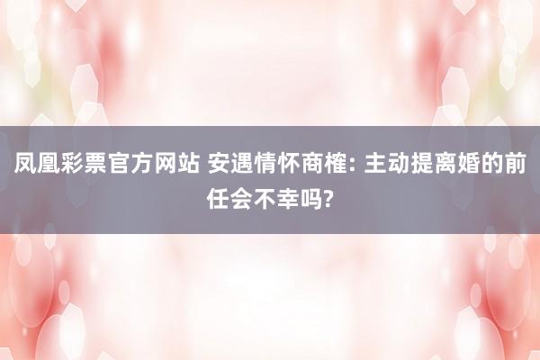 凤凰彩票官方网站 安遇情怀商榷: 主动提离婚的前任会不幸吗?
