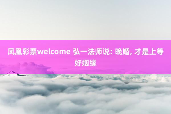 凤凰彩票welcome 弘一法师说: 晚婚， 才是上等好姻缘