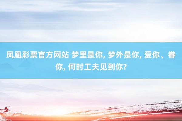 凤凰彩票官方网站 梦里是你， 梦外是你， 爱你、眷你， 何时工夫见到你?
