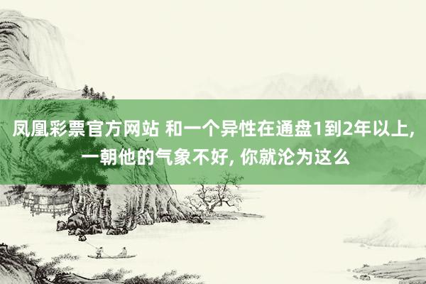 凤凰彩票官方网站 和一个异性在通盘1到2年以上， 一朝他的气象不好， 你就沦为这么