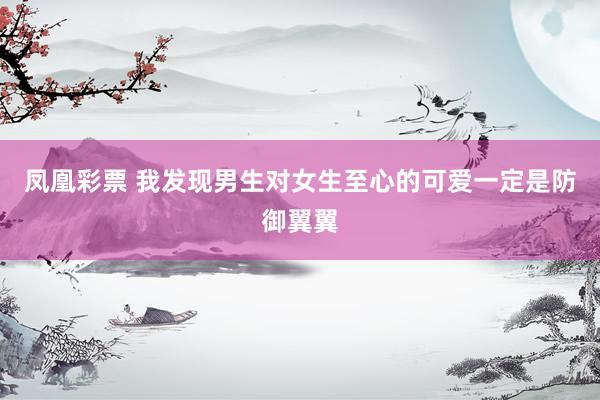 凤凰彩票 我发现男生对女生至心的可爱一定是防御翼翼
