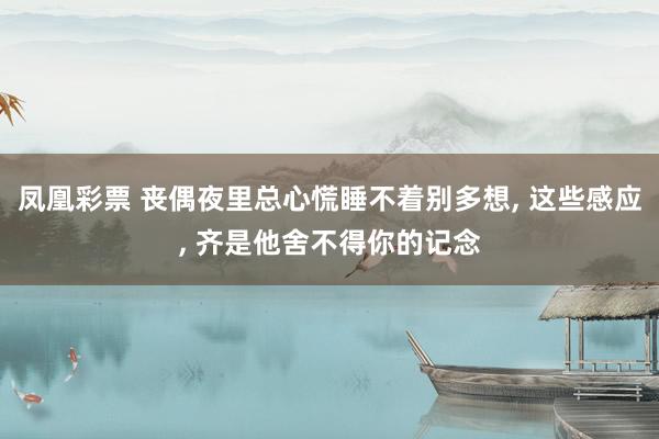 凤凰彩票 丧偶夜里总心慌睡不着别多想， 这些感应， 齐是他舍不得你的记念