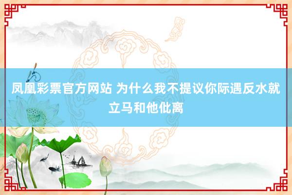 凤凰彩票官方网站 为什么我不提议你际遇反水就立马和他仳离