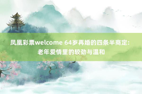 凤凰彩票welcome 64岁再婚的四条半商定: 老年爱情里的较劲与温和