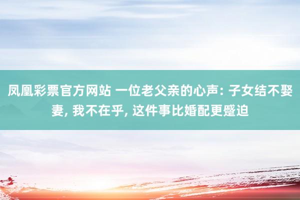 凤凰彩票官方网站 一位老父亲的心声: 子女结不娶妻， 我不在乎， 这件事比婚配更蹙迫