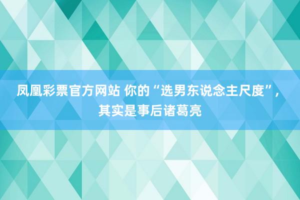 凤凰彩票官方网站 你的“选男东说念主尺度”， 其实是事后诸葛亮
