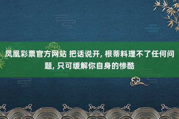 凤凰彩票官方网站 把话说开， 根蒂料理不了任何问题， 只可缓解你自身的惨酷