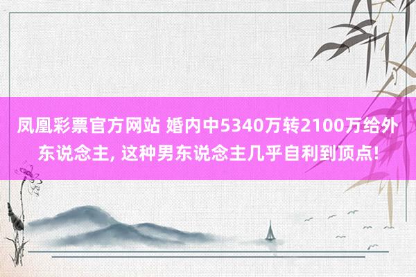 凤凰彩票官方网站 婚内中5340万转2100万给外东说念主， 这种男东说念主几乎自利到顶点!