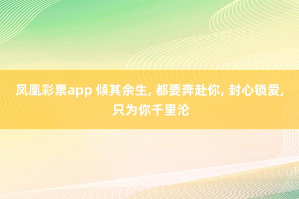 凤凰彩票app 倾其余生， 都要奔赴你， 封心锁爱， 只为你千里沦