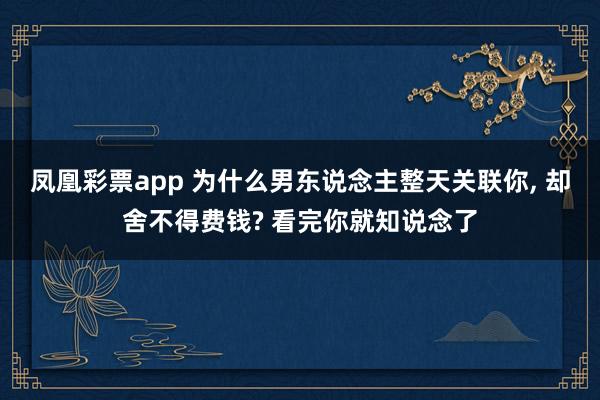 凤凰彩票app 为什么男东说念主整天关联你， 却舍不得费钱? 看完你就知说念了