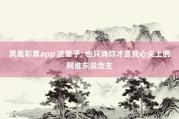 凤凰彩票app 这辈子， 也只消你才是我心尖上的阿谁东说念主