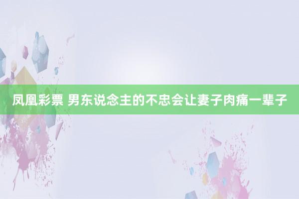 凤凰彩票 男东说念主的不忠会让妻子肉痛一辈子