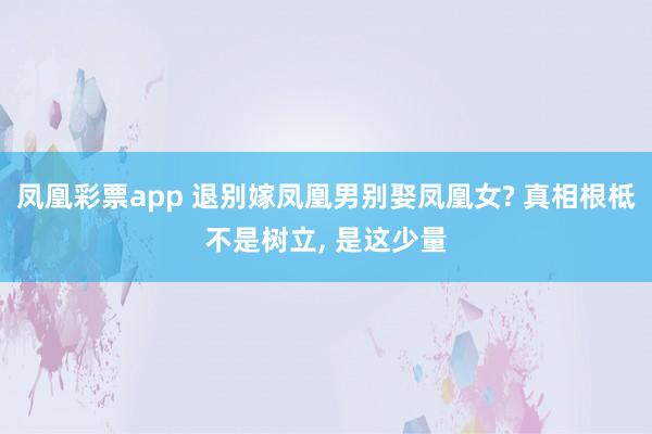 凤凰彩票app 退别嫁凤凰男别娶凤凰女? 真相根柢不是树立， 是这少量