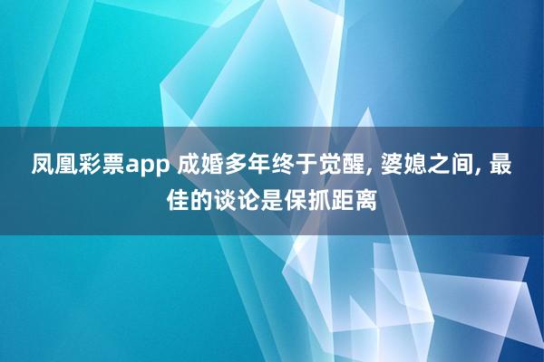 凤凰彩票app 成婚多年终于觉醒， 婆媳之间， 最佳的谈论是保抓距离